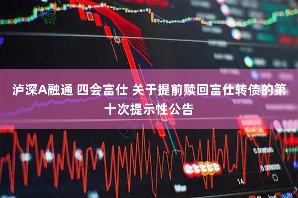 泸深A融通 四会富仕 关于提前赎回富仕转债的第十次提示性公告