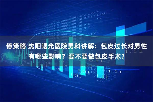 億策略 沈阳曙光医院男科讲解:包皮过长对男性有哪些影响?要不要做包皮手术?