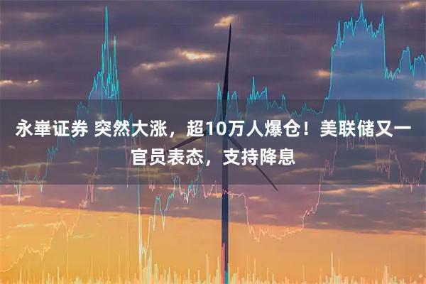 永崋证券 突然大涨,超10万人爆仓!美联储又一官员表态,支持降息