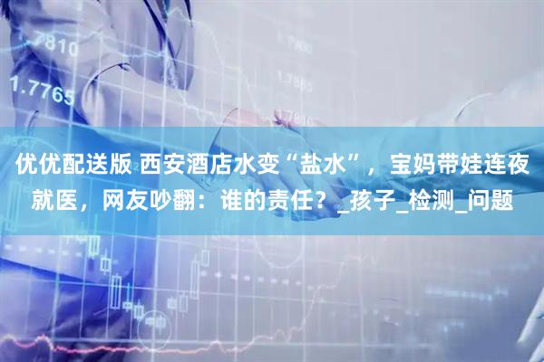 优优配送版 西安酒店水变“盐水”,宝妈带娃连夜就医,网友吵翻:谁的责任?_孩子_检测_问题
