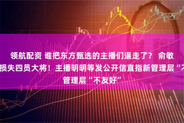 领航配资 谁把东方甄选的主播们逼走了？ 俞敏洪一天损失四员大将！主播明明等发公开信直指新管理层“不友好”