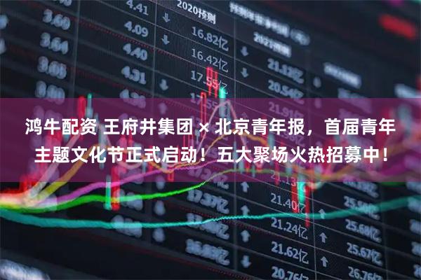 鸿牛配资 王府井集团 × 北京青年报，首届青年主题文化节正式启动！五大聚场火热招募中！