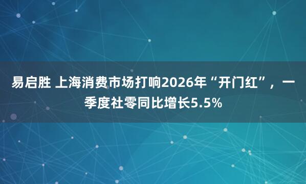易启胜 上海消费市场打响2026年“开门红”，一季度社零同比增长5.5%