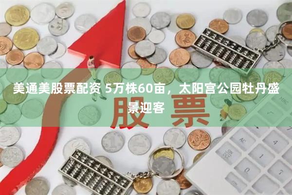 美通美股票配资 5万株60亩，太阳宫公园牡丹盛景迎客