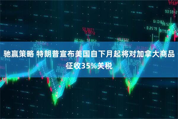 驰赢策略 特朗普宣布美国自下月起将对加拿大商品征收35%关税