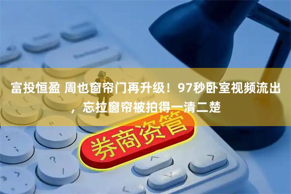 富投恒盈 周也窗帘门再升级！97秒卧室视频流出，忘拉窗帘被拍得一清二楚