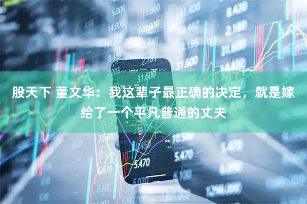 股天下 董文华:我这辈子最正确的决定,就是嫁给了一个平凡普通的丈夫