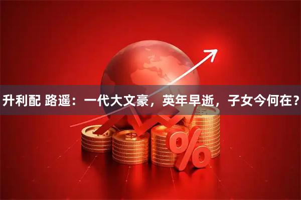 升利配 路遥:一代大文豪,英年早逝,子女今何在?
