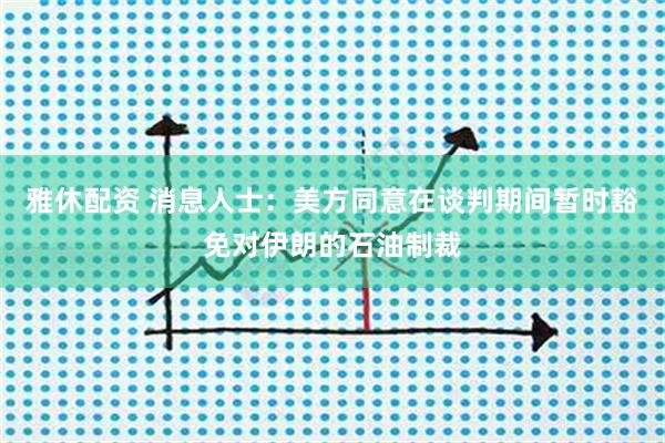 雅休配资 消息人士：美方同意在谈判期间暂时豁免对伊朗的石油制裁