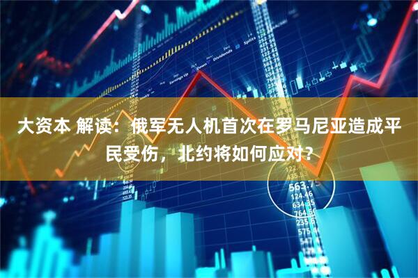 大资本 解读：俄军无人机首次在罗马尼亚造成平民受伤，北约将如何应对？