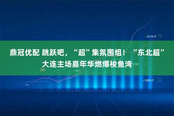 鼎冠优配 跳跃吧，“超”集氛围组！ “东北超”大连主场嘉年华燃爆梭鱼湾