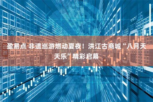 盈易点 非遗巡游燃动夏夜！洪江古商城“八月天天乐”精彩启幕
