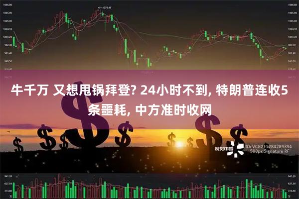 牛千万 又想甩锅拜登? 24小时不到, 特朗普连收5条噩耗, 中方准时收网