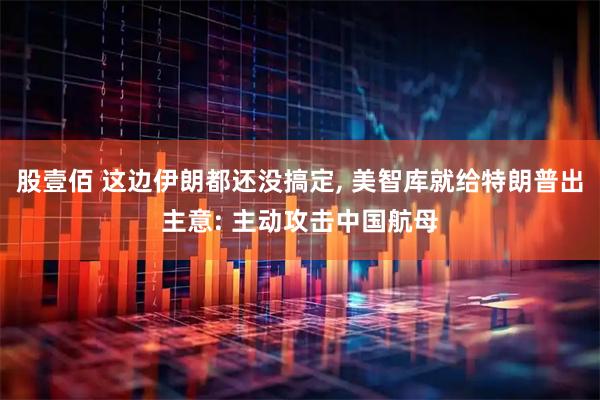 股壹佰 这边伊朗都还没搞定, 美智库就给特朗普出主意: 主动攻击中国航母