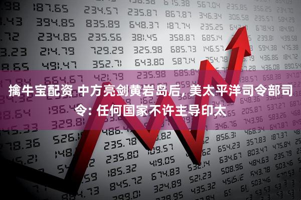 擒牛宝配资 中方亮剑黄岩岛后, 美太平洋司令部司令: 任何国家不许主导印太