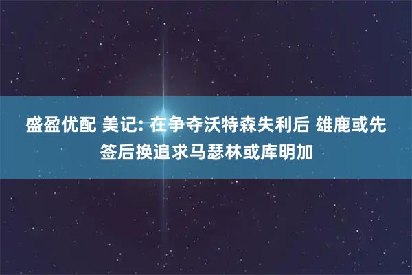 盛盈优配 美记: 在争夺沃特森失利后 雄鹿或先签后换追求马瑟林或库明加
